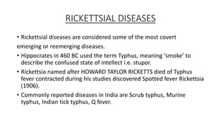 RICKETTSIAL DISEASES
• Rickettsial diseases are considered some of the most covert
emerging or reemerging diseases.
• Hippocrates in 460 BC used the term Typhus, meaning ‘smoke’ to
describe the confused state of intellect i.e. stupor.
• Rickettsia named after HOWARD TAYLOR RICKETTS died of Typhus
fever contracted during his studies discovered Spotted fever Rickettsia
(1906).
• Commonly reported diseases in India are Scrub typhus, Murine
typhus, Indian tick typhus, Q fever.
 