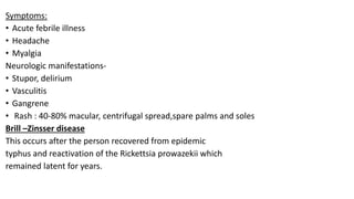 Symptoms:
• Acute febrile illness
• Headache
• Myalgia
Neurologic manifestations-
• Stupor, delirium
• Vasculitis
• Gangrene
• Rash : 40-80% macular, centrifugal spread,spare palms and soles
Brill –Zinsser disease
This occurs after the person recovered from epidemic
typhus and reactivation of the Rickettsia prowazekii which
remained latent for years.
 