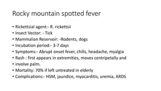 Rocky mountain spotted fever
• Rickettsial agent:- R. rickettsii
• Insect Vector: - Tick
• Mammalian Reservoir: -Rodents, dogs
• Incubation period:- 3-7 days
• Symptoms:- Abrupt onset fever, chills, headache, myalgia
• Rash : first appears in extremities, moves centripetally and
• involve palm.
• Mortality: 70% if left untreated in elderly
• Complications:- HSM, jaundice, myocarditis, uremia, ARDS
 