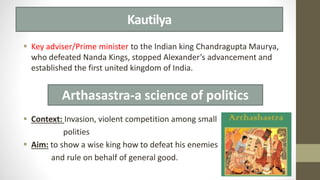 Kautilya
 Key adviser/Prime minister to the Indian king Chandragupta Maurya,
who defeated Nanda Kings, stopped Alexander’s advancement and
established the first united kingdom of India.
 Context: Invasion, violent competition among small
polities
 Aim: to show a wise king how to defeat his enemies
and rule on behalf of general good.
Arthasastra-a science of politics
 