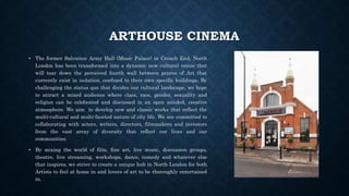 ARTHOUSE CINEMA
• The former Salvation Army Hall (Music Palace) in Crouch End, North
London has been transformed into a dynamic new cultural venue that
will tear down the perceived fourth wall between genres of Art that
currently exist in isolation, confined to their own specific buildings. By
challenging the status quo that divides our cultural landscape, we hope
to attract a mixed audience where class, race, gender, sexuality and
religion can be celebrated and discussed in an open minded, creative
atmosphere. We aim to develop new and classic works that reflect the
multi-cultural and multi-faceted nature of city life. We are committed to
collaborating with actors, writers, directors, filmmakers and investors
from the vast array of diversity that reflect our lives and our
communities.
• By mixing the world of film, fine art, live music, discussion groups,
theatre, live streaming, workshops, dance, comedy and whatever else
that inspires, we strive to create a unique hub in North London for both
Artists to feel at home in and lovers of art to be thoroughly entertained
in.
 
