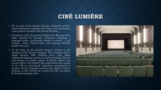 CINÉ LUMIÉRE
• We are part of the Institut français worldwide network
promoting French language and culture and encouraging
cross-cultural exchange and cultural diversity.
• Founded in 1910, the Institut français du Royaume-Uni,
today directed by François Croquette, comprises a
language centre, multi-media library, a cinema – Ciné
lumière – and a French bistro, and welcomes 200,000
people each year.
• At the heart of the Institut français’ mission is the
teaching of the French language. The language centre,
which attracts 7000 students every year, offers
traditional language courses as well as business French
and courses on various aspects of French culture and
current affairs. The Institut also collaborates with schools
in the UK on educational cooperation programmes to
promote French language learning and organise teacher
training, so that French can remain the UK’s top choice
for foreign language study.
 