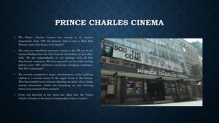 PRINCE CHARLES CINEMA
• The Prince Charles Cinema has existed in its current
incarnation since 1991 (in previous lives it was a West End
Theatre and a film-house of ill repute!).
• The only non subsidised repertory cinema in the UK, we do not
receive funding from the Arts Council, the Lottery or any other
body. We act independently in our dealings with all film
distribution companies. We have operated our low ticket pricing
policies since 1991 and have a loyal base of regular customers.
The PCC community!
• We recently completed a major refurbishment of the building,
adding in a second screen in the upper levels of the cinema.
This has enabled us to continue showing our great value classic
cinema downstairs, whilst also branching out into showing
brand new premium films upstairs.
• From cult festivals to the latest box office hits, the Prince
Charles Cinema is the heart of independent film in London.
 