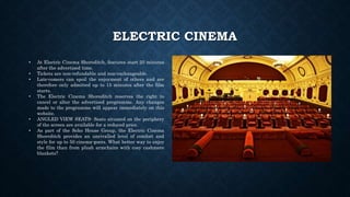 ELECTRIC CINEMA
• At Electric Cinema Shoreditch, features start 20 minutes
after the advertised time.
• Tickets are non-refundable and non-exchangeable.
• Late-comers can spoil the enjoyment of others and are
therefore only admitted up to 15 minutes after the film
starts.
• The Electric Cinema Shoreditch reserves the right to
cancel or alter the advertised programme. Any changes
made to the programme will appear immediately on this
website.
• ANGLED VIEW SEATS- Seats situated on the periphery
of the screen are available for a reduced price.
• As part of the Soho House Group, the Electric Cinema
Shoreditch provides an unrivalled level of comfort and
style for up to 50 cinema-goers. What better way to enjoy
the film than from plush armchairs with cosy cashmere
blankets?
 