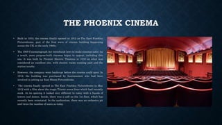 THE PHOENIX CINEMA
• Built in 1910, the cinema finally opened in 1912 as The East Finchley
Picturedrome, part of the first wave of cinema building happening
across the UK in the early 1900s.
• The 1909 Cinematograph Act introduced laws to make cinemas safer. As
a result, more purpose-built cinemas began to appear, including this
one. It was built by Premier Electric Theatres in 1910 on what was
considered an excellent site, with electric trams running past and the
station nearby.
• However, the company went bankrupt before the cinema could open. In
1912, the building was purchased by businessmen who had been
involved in setting up East Sheen Picturedrome.
• The cinema finally opened as The East Finchley Picturedrome in May
1912 with a film about the tragic Titanic ocean liner which had recently
sunk. At its opening it looked very different to today with a façade of
towers and domes. Inside, there was a café on the 1st floor, which has
recently been reinstated. In the auditorium, there was an orchestra pit
and twice the number of seats as today.
 