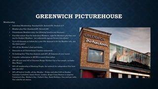 GREENWICH PICTUREHOUSE
Membership
• Individual Membership: Standard £55, Retired £50, Student £15
• Member plus One: Standard £95, Retired £90
• Picturehouse Members enjoy the following benefits and discounts:
• Free film tickets (four for Individual Members, eight for Members plus One and
two for Student Members - not redeemable against Screen Arts shows)
• Up to £2 discount on tickets for a year (the discount is for the Member only, not
the whole party)
• 10% off the Member’s food and drinks
• Discounts at all Picturehouse Cinemas nationwide
• No booking fees *One free Jameson and 20% off Jameson all year round
• 3 months' subscription to MUBI to watch films online.
• 25% off your total bill at Gourmet Burger Kitchen (up to four people, excludes
Blue Water)
• 50% off membership of Shooting People, the network for independent film (new
sign ups only)
• 20% off food at Giraffe, all day Monday - Friday and after 6.00 on Sunday
(excludes Castleford, James Street, London, King's Cross Station or airports;
Valentine's Day, Mother's Day, Father's Day, Bank Holidays. One card per table.
Not valid for set menus.
 