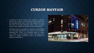 CURZON MAYFAIR
• A bastion of world cinema that conceals a palatial
Screen One, with its two luxurious Royal Boxes and
the intimate Screen Two. Since 1934, Mayfair has been
the heart of Curzon Cinemas with a rich cinematic
history and a dedicated audience of film enthusiasts.
• Disabled access is provided on entrance to the building
via a stair lift, and directly into screen one via another
dedicated lift. There is no disabled access to screen
two, which is up two flights of stairs. The stair lift is
subject to weight restrictions and is unsuitable for
powered wheelchairs.
 