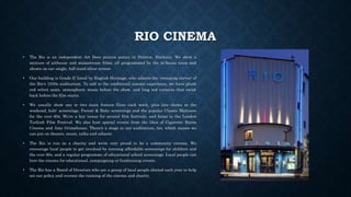 RIO CINEMA
• The Rio is an independent Art Deco picture palace in Dalston, Hackney. We show a
mixture of arthouse and mainstream films, all programmed by the in-house team and
shown on our single, full-sized silver screen.
• Our building is Grade II listed by English Heritage, who admire the 'sweeping curves' of
the Rio's 1930s auditorium. To add to the traditional cinema experience, we have plush
red velvet seats, atmospheric music before the show, and long red curtains that swish
back before the film starts.
• We usually show one or two main feature films each week, plus late shows at the
weekend, kids' screenings, Parent & Baby screenings and the popular Classic Matinees
for the over 60s. We're a key venue for several film festivals, and home to the London
Turkish Film Festival. We also host special events from the likes of Cigarette Burns
Cinema and Amy Grimehouse. There's a stage in our auditorium, too, which means we
can put on theatre, music, talks and cabaret.
• The Rio is run as a charity and we're very proud to be a community cinema. We
encourage local people to get involved by running affordable screenings for children and
the over 60s, and a regular programme of educational school screenings. Local people can
hire the cinema for educational, campaigning or fundraising events.
• The Rio has a Board of Directors who are a group of local people elected each year to help
set our policy and oversee the running of the cinema and charity.
 
