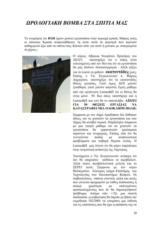 10
ΩΡΟΛΟΓΙΑΚΗ ΒΟΜΒΑ ΣΤΑ ΣΠΙΤΙΑ ΜΑΣ
Το γνωρίζατε ότι ΗΔΗ έχουν χτιστεί εργοστάσια στην περιοχή κρασά; Μήπως εσείς
οι κάτοικοι Κρασά αναρωτηθήκατε τη είναι αυτά τα φορτηγά που περνούν
καθημερινά έξω από τα σπίτια σας; Κάνατε κάτι για αυτό ή μείνατε με σταυρωμένα
τα χέρια;;;
Ο κύριος Αβέρωφ Νεοφύτου Πρόεδρος του
ΔΗ.ΣΥ, υποστηρίζει ότι ο τόπος είναι
ευλογημένος από τον θεό και ότι τα εργοστάσια
θα μας δώσουν δισεκατομμύρια . Αλλά αξίζει
για τα λεφτά να χαθούν εκατοντάδες ζωές;
Επίσης ο Υπ. Συγκοινωνιών κ. Μάριος
Δημητρίου, υποστηρίζει ότι τα εκατοντάδες
θέσεις εργασίας. Γιατί όμως ΔΕΝ μιλούν
ξεκάθαρα, γιατί μιλούν αόριστα; Εμείς μάθαμε
από την οργάνωση Larnacact ότι οι θέσεις θα
είναι μόνο 50. Και όπως υποστήριξε και η
Larnacact και εγώ θα το επαναλάβω. ΑΞΙΖΕΙ
ΓΙΑ 50 ΘΕΣΕΙΣ ΕΡΓΑΣΙΑΣ ΝΑ
ΚΑΤΑΣΤΡΑΦΕΙ ΜΙΑ ΟΛΟΚΛΗΡΗ ΠΟΛΗ;
Σύμφωνα με τον Δήμο Αραδίππου δεν δόθηκαν
άδειες για να χτιστούν τα εργοστάσια και σαν
Δήμος θα κινηθεί νομικά. Παράλληλα σύμφωνα
με μια γιατρό μάθαμε ότι αν χτιστούν τα
εργοστάσια θα εμφανιστούν κρούσματα
καρκίνου και λευχαιμίας. Επίσης είπε ότι θα
γεννιούνται παιδιά με αναπνευστικά
προβλήματα και σοβαρά θέματα υγείας. Η
Larnacact μας τόνισε ότι θα φέρει ταφόπλακα
στην τουριστική ανάπτυξη της Λάρνακας.
Ταυτόχρονα ο Υπ. Συγκοινωνιών ανέφερε ότι
δεν θα επηρεάσει καθόλου το περιβάλλον.
Αλλά έκανε περιβαλλοντική μελέτη και το
ΞΕΡΕΙ αυτό; Σύμφωνα με τον κύριο
Θεόπεμπτου Λέκτορας τμήμα Επιστήμης και
Τεχνολογίας στο Πανεπιστήμιο Κύπρου. Οι
διαβουλεύσεις σπάνια γίνονται ,αλλά και αυτές
που γίνονται προχωρούν με λάθος διαδικασίες ή
ακόμη χειρότερα με επιλεγμένους
προσκεκλημένους που δε θα δημιουργήσουν
πρόβλημα. Ακόμα είπε <<Σε μια σωστή
διαδικασία ,η κυβέρνηση θα έπρεπε με βάση την
νομοθεσία 102/2005 να ετοιμάσει μια έκθεση
για τις επιπτώσεις που θα έχει η απόφαση της να
 