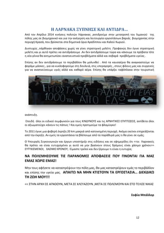 12
Η ΛΑΡΝΑΚΑ ΞΥΠΝΗΣΕ ΚΑΙ ΑΝΤΙΔΡΑ…
Από τον Απρίλιο 2014 κινήσεις πολιτών Λάρνακας ,αντιδρούμε στην μετατροπή του λιμανιού της
πόλης μας σε βιομηχανικό και για την ανέγερση και λειτουργία εργοστάσιων βαριάς βιομηχανίας στην
περιοχή Κρασά, που βρίσκεται στα δημοτικά όρια Αραδίππου και Καλού Χωριού.
Δυστυχώς ,πάρθηκαν αποφάσεις χωρίς να γίνει στρατηγική μελέτη .Προφανώς δεν έγινε στρατηγική
μελέτη και γι αυτό πρέπει να αντιδράσουμε .Αν δεν αντιδράσουμε τώρα και κάνουμε τα πρόβατα τότε
η νέα γένια θα αντιμετωπίσει αναπνευστικά προβλήματα αλλά και σοβαρά προβλήματα υγείας .
Επίσης αν δεν αντιδράσουμε το περιβάλλον θα μολυνθεί . Από τα καυσαέρια θα αναγκαστούμε να
φοράμε μάσκες , για να κυκλοφορούμε στη δουλειά, στις υπεραγορές , στους φίλους μας και συγγενείς
για να αναπνεύσουμε υγιές αλλά και καθαρό αέρα. Επίσης θα υπάρξει ταφόπλακα στην τουριστική
ανάπτυξη.
Επειδή όλοι οι ειδικοί συμφωνούν για τους ΚΙΝΔΥΝΟΥΣ και τις ΑΡΝΗΤΙΚΕΣ ΕΠΙΠΤΩΣΕΙΣ, αντίθετα όλοι
οι αξιωματούχοι κάνουν τις πάπιες ! Και εμείς προτιμούμε τα φλαμίνγκο!
Το 2011 έγινε μια φοβερή έκρηξη 20 km μακριά από κατοικημένη περιοχή. Ακόμα εκείνοι επηρεάζονται
από την έκρηξη .Αν εμείς τα εργοστάσια τα βλέπουμε από τα παράθυρά μας τι θα γίνει σε εμάς;
Ο Υπουργός Συγκοινωνιών και έργων υποστήριξε στις ειδήσεις και σε εφημερίδες ότι <<οι Λαρνακείς
θα πρέπει να είναι ευτυχισμένοι γι αυτό να μην βγαίνουν στους δρόμους είναι χάσιμο χρόνου>>
ΕΥΤΥΧΙΣΜΕΝΟΙ; ΧΑΣΙΜΟ ΧΡΟΝΟΥ; Είμαστε τρελοί και δεν ξέρουμε τι είναι η ευτυχία;
ΝΑ ΠΟΛΕΜΗΣΟΥΜΕ ΤΙΣ ΠΑΡΑΝΟΜΕΣ ΑΠΟΦΑΣΕΙΣ ΠΟΥ ΓΙΝΟΝΤΑΙ ΓΙΑ ΜΑΣ
ΕΜΑΣ ΧΩΡΙΣ ΕΜΑΣ!
Μην τους αφήσετε να καταστρέψουν την πόλη μας, θα μας καταστρέψουν εμάς το περιβάλλον
και επίσης την υγεία μας. ΑΠΑΙΤΩ ΝΑ ΜΗΝ ΚΤΙΣΤΟΥΝ ΤΑ ΕΡΓΟΣΤΑΣΙΑ… ΔΙΕΚΔΙΚΩ
ΤΗ ΖΩΗ ΜΟΥ!!!
<< ΣΤΗΝ ΑΡΧΗ ΣΕ ΑΓΝΟΟΥΝ, ΜΕΤΑ ΣΕ ΧΛΕΥΑΖΟΥΝ ,ΜΕΤΑ ΣΕ ΠΟΛΕΜΟΥΝ ΚΑΙ ΣΤΟ ΤΕΛΟΣ ΝΙΚΑΣ
Σοφία Μπάλλορ
 