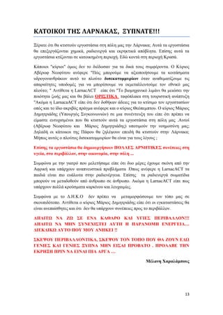13
ΚΑΤΟΙΚΟΙ ΤΗΣ ΛΑΡΝΑΚΑΣ, ΞΥΠΝΑΤΕ!!!
Ξέρατε ότι θα κτιστούν εργοστάσια στη πόλη μας την Λάρνακα; Αυτά τα εργοστάσια
θα επεξεργάζονται χημικά, ραδιενεργά και εκρηκτικά απόβλητα. Επίσης αυτά τα
εργοστάσια κτίζονται σε κατοικημένη περιοχή. Εδώ κοντά στη περιοχή Κρασά.
Κάποιοι "κύριοι" όμως δεν το διέδωσαν για τα δικά τους συμφέροντα. Ο Κύριος
Αβέρωφ Νεοφύτου ανέφερε "Πώς μπορούμε να αξιοποιήσουμε τα κοιτάσματα
υδρογονανθράκων αυτό το πλούτο δισεκατομμυρίων όταν αναθεματίζουμε τις
απαραίτητες υποδομές για να μπορέσουμε να εκμεταλλευτούμε τον εθνικό μας
πλούτο; " Αντίθετα η LarnacACT είπε ότι "Το βιομηχανικό λιμάνι θα μειώσει την
ποιότητα ζωής μας και θα βάλει ΟΡΙΣΤΙΚΑ ταφόπλακα στη τουριστική ανάπτυξη
"Ακόμα η LarnacaACT είπε ότι δεν δοθήκαν άδειες για το κτίσιμο τον εργοστασίων
οπός και το ίδιο ακριβός πράγμα ανέφερε και ο κύριος Θεόπεμπτου. Ο κύριος Μάριος
Δημητριάδης (Υπουργός Συγκοινωνιών) σε μια συνέντευξη του είπε ότι πρέπει να
είμαστε ευτυχισμένοι που θα κτιστούν αυτά τα εργοστάσια στη πόλη μας .Αυτοί
(Αβέρωφ Νεοφύτου και Μάριος Δημητριάδης) υποτιμούν την νοημοσύνη μας;
Δηλαδή οι κάτοικοι της Πάφου θα ζηλέψουν επειδή θα κτιστούν στην Λάρνακα;
Μήπως αυτός ο πλούτος δισεκατομμυρίων θα είναι για τους λίγους ;
Επίσης τα εργοστάσια θα δημιουργήσουν ΠΟΛΛΕΣ ΑΡΝΗΤΙΚΕΣ συνέπειες στη
υγεία, στο περιβάλλον, στην οικονομία, στην πόλη ...
Συμφώνα με την γιατρό που μελετήσαμε είπε ότι δυο μέρες έχουμε σκόνη από την
Αφρική και υπάρχουν αναπνευστικά προβλήματα .Όπως ανέφερε η LarnacACT τα
παιδιά είναι πιο ευάλωτα στην ραδιενέργεια. Επίσης τα ραδιενεργά σωματίδια
μπορούν να μεταδοθούν από άνθρωπο σε άνθρωπο. Ακόμα η LarnacACT είπε πως
υπάρχουν πολλά κρούσματα καρκίνου και λευχαιμίες.
Συμφώνα με το Δ.Η.Κ.Ο δεν πρέπει να μεταμορφώσουμε τον τόπο μας σε
σκουπιδότοπο. Αντίθετα ο κύριος Μάριος Δημητριάδης είπε ότι οι εγκαταστάσεις θα
είναι ανεπαίσθητες και ότι δεν θα υπάρχουν συνέπειες προς το περιβάλλον.
ΑΠΑΙΤΩ ΝΑ ΖΩ ΣΕ ΕΝΑ ΚΑΘΑΡΟ ΚΑΙ ΥΓΙΕΣ ΠΕΡΙΒΑΛΛΟΝ!!!
ΑΠΑΙΤΩ ΝΑ ΜΗΝ ΣΥΝΕΧΙΣΤΕΙ ΑΥΤΗ Η ΠΑΡΑΝΟΜΗ ΕΝΕΡΓΕΙΑ…
ΔΙΕΚΔΙΚΩ ΑΥΤΟ ΠΟΥ ΜΟΥ ΑΝΗΚΕΙ !!
ΣΚΕΨΟΥ ΠΕΡΙΒΑΛΛΟΝΤΙΚΑ, ΣΚΕΨΟΥ ΤΟΝ ΤΟΠΟ ΠΟΥ ΘΑ ΖΟΥΝ ΕΔΩ
ΓΕΝΙΕΣ ΚΑΙ ΓΕΝΙΕΣ ΞΥΠΝΑ ΜΗΝ ΕΙΣΑΙ ΠΡΟΒΑΤΟ . ΠΡΟΛΑΒΕ ΤΗΝ
ΕΚΡΗΞΗ ΠΡΙΝ ΝΑ ΕΙΝΑΙ ΠΙΑ ΑΡΓΑ …
Μέλανη Χαραλάμπους
 