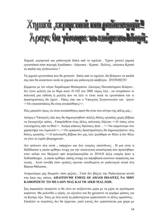 14
Χημικά ,εκρηκτικά και ραδιενεργά δίπλα από το σχολείο . Έχουν χτιστεί χημικά
εργοστάσια στην περιοχή Αραδίππου –Λάρνακα – Κρασά . Πολίτες , κάτοικοι Κρασά
τα παιδιά σας κινδυνεύουν !
Τα χημικά εργοστάσια που θα χτιστούν δίπλα από το σχολείο ,θα βλάψουν τα παιδιά
σας που θα αναπνέουν αυτά τα χημικά και ραδιενεργά απόβλητα . ΞΥΠΝΗΣΤΕ!
Σύμφωνα με τον κύριο Χαράλαμπο Θεόπεμπτου ,λέκτορας Πανεπιστημίου Κύπρου ,
δεν έγινε μελέτη για το θέμα αυτό .Ο 102 του 2005 νόμος λέει , να ετοιμάσουν οι
πολιτική μια έκθεση ή μελέτη που να λέει τι είναι αυτά τα εργοστάσια και τι
δραστηριότητες θα έχουν . Όπως είπε και ο Υπουργός Συγκοινωνιών και έργων
<<Οι εγκαταστάσεις θα είναι ανεπαίσθητες>>.
Πώς μπορούν όμως να είναι ανεπαίσθητες αφού θα είναι στο κέντρο της πόλης μας ;
Ακόμη ο Υπουργός είπε πως θα δημιουργηθούν πολλές θέσεις εργασίας χωρίς βέβαια
να διευκρινίζει πόσες . Επιπρόσθετα ένας άλλος πολιτικός δήλωσε <<Ο τόπος είναι
ευλογημένος από το Θεό>> .Ακόμη κάποιες δηλώσεις ήταν , << Να επιμείνουμε στο
χαρακτήρα του λιμανιού>>, <<Οι εμπορικές δραστηριότητες θα δημιουργήσουν νέες
θέσεις εργασίας >>.Ο πολιτικό9ς βέβαια δεν μας λέει ξεκάθαρα αν θέλει ή δεν θέλει
να γίνει το λιμάνι βιομηχανικό .
Δεν φτάνουν όλα αυτά , υπάρχουν και δυο εταιρίες επικίνδυνες . Η μια είναι η
Halliburton η οποία κρίθηκε ένοχη για την οικολογική καταστροφή που προκλήθηκε
στον κόλπο του Μεξικού από πετρελαιοκηλίδα το 2010.Η άλλη εταιρία ήταν η
Schlumberger , η οποία κρίθηκε επίσης ένοχη για παραβίαση κανόνων ασφαλείας και
υγειάς . Αυτό συνέβη όταν εργάτες έμειναν εκτεθειμένη σε ραδιενεργά υλικά στη
Βόρεια Θάλασσα .
Αναρωτιέμαι μας θεωρούν τόσο χαζούς ; Γιατί δεν βάζετε την Ραδιενέργεια κοντά
στα δικά σας σπίτια; ΑΠΑΙΤΟΥΜΕ ΕΜΕΙΣ ΟΙ ΑΠΛΟΙ ΠΟΛΙΤΕΣ ΝΑ ΜΗΝ
ΚΑΘΟΡΙΖΕΤΕ ΤΟ ΜΕΛΛΟΝ ΜΑΣ ΚΑΙ ΤΗ ΔΙΚΗ ΜΑΣ ΖΩΗ.
Σας παρακαλώ σκεφτείτε τι θα γίνει αν αυξάνονται μέρα με τη μέρα τα κρούσματα
καρκίνου. Θα μολυνθεί ο αέρας ,το οξυγόνο και θα χρειαστεί να φοράμε μάσκες για
να βγούμε έξω. Ίσως με όλη αυτή τη ραδιενέργεια εμφανιστούν κι άλλες αρρώστιες .
Επιπλέον οι τουρίστες δεν θα έρχονται ,γιατί κανείς δεν εμπιστεύεται μια χώρα με
 