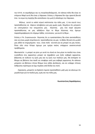 16
την Α.Η.Κ, το αεροδρόμιο και τις πετρελαιοδεξαμενές .Αν κάποια πόλη θα είναι το
επόμενο Μαρί αυτή θα είναι η Λάρνακα .Επίσης η Λάρνακα δεν έχει αρκετά βουνά
έτσι το κύμα της έκρηξης θα ισοπεδώσει την μισή ή ολόκληρη την Λάρνακα .
Μήπως αυτοί οι καλοί κύριοί σκέπτονται την πόλη μας ή τον εαυτό τους
προσπαθώντας να πάρουν αποφάσεις για μας χωρίς εμάς .Νομίζουν ότι μπορούν
να υποτιμήσουν την νοημοσύνη μας λέγοντας μας ένα σορό ψέματα
προσπαθώντας να μας αλλάξουν λίγο το θέμα λέγοντας πώς έχουμε
παραπληροφόρηση ότι πήραμε λάθος εντυπώσεις για αυτό το θέμα .
Επίσης ο Υπ. Συγκοινωνιών λέγοντας ότι oι εγκαταστάσεις θα είναι ανεπαίσθητες
σαν να είναι μικρά σπιρτόκουτα προσπαθώντας να μας το βάλει θετικά στο μυαλό
μας αλλά τα επιχειρήματα τους είναι πολύ κουτσά για να μπορεί να μας πείσει.
Όταν εδώ στην Κύπρο έχουμε μια ημέρα σκόνη υπάρχουν αναπνευστικά
προβλήματα.
Φανταστείτε τι μπορεί να γίνει με αυτά τα υλικά σε ένα μήνα τα παιδιά που είναι
ευαίσθητα στις αρρώστιες μπορεί να παραβούν μια πολύ σοβαρή αρρώστια,
βάζοντας σε κίνδυνο τις ζωές μας και τις ζωές των παιδιών μας. Θα αντέχατε το
θέαμα να βλέπετε ένα παιδί να υποφέρει από μια σοβαρή αρρώστια; Αν κάποιοι
μπορούν να βλέπουν τέτοιο θέαμα τους αξίζει φυλάκιση, και αν υπάρχει τέτοιος
άνθρωπος ντρέπομαι αν έχω περάσει από δίπλα του ποτέ.
Λαρνακείς, μπορείτε να δράσετε άμεσα προσπαθήστε μαζί μας να κάνουμε ότι
μεγαλύτερο για τα παιδιά μας, εμάς και την πόλη μας.
Κωνσταντίνος Χαραλάμπους
 