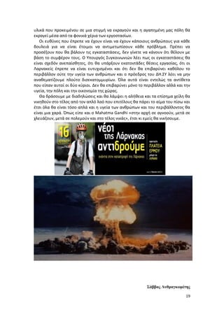 19
υλικά που προκειμένου σε μια στιγμή να εκραγούν και η αγαπημένη μας πόλη θα
εκραγεί μέσα από τα φονικά χέρια των εργοστασίων.
Οι ευθύνες που έπρεπε να έχουν είναι να έχουν κάποιους ανθρώπους για κάθε
δουλειά για να είναι έτοιμοι να αντιμετωπίσουν κάθε πρόβλημα. Πρέπει να
προσέξουν που θα βάλουν τις εγκαταστάσεις, δεν γίνετε να κάνουν ότι θέλουν με
βάση το συμφέρον τους. Ο Υπουργός Συγκοινωνιών λέει πως οι εγκαταστάσεις θα
είναι σχεδόν ανεπαίσθητες, ότι θα υπάρξουν εκατοντάδες θέσεις εργασίας, ότι οι
Λαρνακείς έπρεπε να είναι ευτυχισμένοι και ότι δεν θα επιβαρύνει καθόλου το
περιβάλλον ούτε την υγεία των ανθρώπων και ο πρόεδρος του ΔΗ.ΣΥ λέει να μην
αναθεματίζουμε πλούτο δισεκατομμυρίων. Όλα αυτά είναι εντελώς τα αντίθετα
που είπαν αυτοί οι δύο κύριοι. Δεν θα επιβαρύνει μόνο το περιβάλλον αλλά και την
υγεία, την πόλη και την οικονομία της χώρας.
Θα δράσουμε με διαδηλώσεις και θα λάμψει η αλήθεια και τα επίσημα χείλη θα
νικηθούν στο τέλος από τον απλό λαό που επιτέλους θα πάρει το αίμα του πίσω και
έτσι όλα θα είναι τόσο απλά και η υγεία των ανθρώπων και του περιβάλλοντος θα
είναι μια χαρά. Όπως είπε και ο Mahatma Gandhi «στην αρχή σε αγνοούν, μετά σε
χλευάζουν, μετά σε πολεμούν και στο τέλος νικάς», έτσι κι εμείς θα νικήσουμε.
Σάββας Λυθραγκωμίτης
 