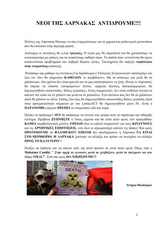 2
ΝΕΟΙ ΤΗΣ ΛΑΡΝΑΚΑΣ ΑΝΤΙΔΡΟΥΜΕ!!!
Πολίτες της Λάρνακας θέλουμε να σας ενημερώσουμε για τα χημικά και ραδιενεργά εργοστάσια
που θα κτιστούν στην περιοχή κρασά.
Δυστυχώς οι συνέπειες θα ε;iναι τραγικές. Η υγεία μας θα επιρεαστεί και θα χρειαστούμε να
κυκλοφορούμε με μάσκες για να αναπνέουμε καθαρό αέρα. Τα παιδιά όταν γεννιούνται θα έχουν
αναπνευστικά προβλήματα και σοβαρά θέματα υγείας. Ταυτόχρονα θα υπάρξει ταφόπλακα
στην τουριστίκη ανάπτυξη.
Ρωτήσαμε και μάθαμε τις συνέπειες.Για παράδειγμα ο Υπουργός Συγκοινωνιών υποστηρίζει και
λέει ότι «δεν θα επηρεάσει ΚΑΘΟΛΟΥ το περιβάλλον». Θα τα κτίσουμε και μετά θα τα
χαλάσουμε; Δύο χρόνια δεν είναι αρκετά για να μας καταστρέψουν τη ζωή; «Εσείς οι Λαρνακείς
θα έπρεπε να είσαστε ευτυχισμένοι» τόνισε, «έρχεται πλούτος δισεκατομμυρίων, θα
δημιουργηθούν εκατοντάδες θέσεις εργασίας». Εσείς συμφωνείτε; Δεν είναι καθόλου λογικό να
κάνουν τον κόπο να το χτίσουν και μετά να το χαλάσουν. Εγώ πιστέυω πως δεν θα τα χαλάσουν
αλλά θα χτίσουν κι άλλα. Επίσης λέει πως θα δημιουργηθούν εκατοντάδες θέσεις εργασίας αλλά
στην πραγματικότητα σύμφωνα με την LarnacACT θα δημιουργηθούν μόνο 50. Αυτή η
ΠΑΡΑΝΟΜΗ ενέργεια ΠΡΕΠΕΙ να σταματήσει εδώ και τώρα.
Πρέπει να δράσουμε! ΔΕΝ θα αφήσουμε να γίνεται στα κρύφα αυτο το παράνομο και αθόρυβο
έγκλημα. Πρόβατα ΞΥΠΝΗΣΤΕ ο λύκος έρχεται και θα είναι πολύ αργά. Δεν προηγήθηκε
ΚΑΜΙΑ περιβαλλοντική μελέτη. ΕΠΕΙΔΗ όλοι οι ειδικοί συμφωνούν για τους ΚΙΝΔΥΝΟΥΣ
και τις ΑΡΝΗΤΙΚΕΣ ΕΠΙΠΤΩΣΕΙΣ, ενώ όλοι οι αξιωματούχοι κάνουν τις πάπιες! Και εμείς
ΠΡΟΤΙΜΟΥΜΕ τα ΦΛΑΜΙΓΚΟ!!! ΕΠΕΙΔΗ δεν αποδεχόμαστε η Λάρνακα ΝΑ ΕΙΝΑΙ
ΣΤΟ ΠΕΡΙΘΩΡΙΟ. Η ΛΑΡΝΑΚΑ ξεκίνησε να αλλάζει και πρέπει να συνεχίσει να αλλάζει
ΠΡΟΣ ΤΟ ΚΑΛΥΤΕΡΟ!!!
Ελπίζω να δράσετε και να κάνετε κάτι για αυτό προτού να είναι πολύ αργά. Όπως είπε ο
Μahatma Candhi. ” Στην αρχή σε αγνοούν, μετά σε χλεβάζουν, μετά σε πολεμούν κα στο
τέλος ΝΙΚΑΣ” . Έτσι και εμείς ΘΑ ΝΙΚΗΣΟΥΜΕ!!!
Άντρεα Θεοδώρου
 