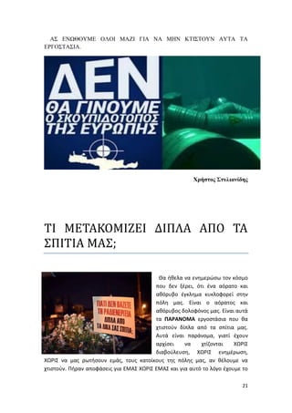 21
ΑΣ ΕΝΩΘΟΥΜΕ ΟΛΟΙ ΜΑΖΙ ΓΙΑ ΝΑ ΜΗΝ ΚΤΙΣΤΟΥΝ ΑΥΤΑ ΤΑ
ΕΡΓΟΣΤΑΣΙΑ.
Χρήστος Στυλιανίδης
ΤΙ ΜΕΤΑΚΟΜΙΖΕΙ ΔΙΠΛΑ ΑΠΟ ΤΑ
ΣΠΙΤΙΑ ΜΑΣ;
Θα ήθελα να ενημερώσω τον κόσμο
που δεν ξέρει, ότι ένα αόρατο και
αθόρυβο έγκλημα κυκλοφορεί στην
πόλη μας. Είναι ο αόρατος και
αθόρυβος δολοφόνος μας. Είναι αυτά
τα ΠΑΡΑΝΟΜΑ εργοστάσια που θα
χτιστούν δίπλα από τα σπίτια μας.
Αυτά είναι παράνομα, γιατί έχουν
αρχίσει να χτίζονται ΧΩΡΙΣ
διαβούλευση, ΧΩΡΙΣ ενημέρωση,
ΧΩΡΙΣ να μας ρωτήσουν εμάς, τους κατοίκους της πόλης μας, αν θέλουμε να
χτιστούν. Πήραν αποφάσεις για ΕΜΑΣ ΧΩΡΙΣ ΕΜΑΣ και για αυτό το λόγο έχουμε το
 