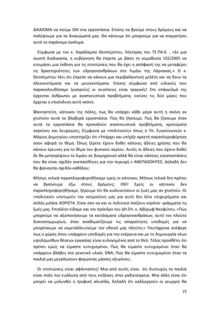 22
ΔΙΚΑΙΩΜΑ να πούμε ΟΧΙ στα εργοστάσια. Επίσης να βγούμε στους δρόμους και να
παλέψουμε για τα δικαιώματά μας. Θα κάνουμε ότι μπορούμε για να σταματήσει
αυτό το παράνομο έγκλημα.
Σύμφωνα με τον κ. Χαράλαμπο Θεοπέμπτου, Λέκτορας του ΤΕ.ΠΑ.Κ. , «Σε μια
σωστή διαδικασία, η κυβέρνηση θα έπρεπε με βάση τη νομοθεσία 102/2005 να
ετοιμάσει μια έκθεση για τις επιπτώσεις που θα έχει η απόφασή της να μεταφέρει
τις δραστηριότητες των υδρογονανθράκων στο Λιμάνι της Λάρνακας.» Ο κ.
Θεοπέμπτου λέει ότι έπρεπε να κάνουν μια περιβαλλοντική μελέτη και να δουν τα
πλεονεκτήματα και τα μειονεκτήματα. Επίσης σύμφωνα από ειδικούς που
παρακολουθήσαμε (γιατρούς) οι συνέπειες είναι τραγικές! Στο επάγγελμά της
έρχονται άνθρωποι με αναπνευστικά προβλήματα, εκείνες τις δύο μέρες που
έρχεται η επικίνδυνη αυτή σκόνη.
Φανταστείτε, κάτοικοι της πόλης, πως θα υπάρχει κάθε μέρα αυτή η σκόνη αν
χτιστούν αυτά τα βλαβερά εργοστάσια. Πώς θα ζήσουμε; Πώς θα ζήσουμε όταν
αυτά τα εργοστάσια θα προκαλούν αναπνευστικά προβλήματα, κρούσματα
καρκίνου και λευχαιμίες; Σύμφωνα με «πολιτικούς» όπως ο Υπ. Συγκοινωνιών κ.
Μάριος Δημητρίου υποστηρίζει ότι «Υπάρχει και υπήρξε αρκετή παραπληροφόρηση
όσον αφορά το θέμα. Όπως ξέρετε έχουν δοθεί κάποιες άδειες χρήσης που θα
κάνουν έρευνες για το θέμα του φυσικού αερίου. Αυτές οι άδειες που έχουν δοθεί
δε θα μετατρέψουν το λιμάνι σε βιομηχανικό αλλά θα είναι κάποιες εγκαταστάσεις
που θα είναι σχεδόν ανεπαίσθητες για την περιοχή.» ΑΝΕΠΑΙΣΘΗΤΕΣ; Δηλαδή δεν
θα φαίνονται σχεδόν καθόλου;
Μήπως τελικά παραπληροφορηθήκαμε εμείς οι κάτοικοι; Μήπως τελικά δεν πρέπει
να βγαίνουμε έξω στους δρόμους; ΟΧΙ! Εμείς οι κάτοικοι δεν
παραπληροφορηθήκαμε, ξέρουμε ότι θα κινδυνεύσουν οι ζωές μας αν χτιστούν. Οι
«πολιτικοί» υποτιμούν την νοημοσύνη μας για αυτό δεν λένε επιχειρήματα και
απλός μιλάνε ΑΟΡΙΣΤΑ. Είναι σαν να και οι πολιτικοί παίζουν κορόνα- γράμματα τις
ζωές μας. Επιπλέον είδαμε και τον πρόεδρο του ΔΗ.ΣΗ. κ. Αβέρωφ Νεοφύτου, «Πώς
μπορούμε να αξιοποιήσουμε τα κοιτάσματα υδρογονανθράκων, αυτό τον πλούτο
δισεκατομμυρίων, όταν αναθεματίζουμε τις απαραίτητες υποδομές για να
μπορέσουμε να εκμεταλλευτούμε τον εθνικό μας πλούτο;» Ταυτόχρονα ανέφερε
πως ο χώρος όπου υπάρχουν υποδομές για την ενέργεια και με τη δημιουργία νέων
υψηλόμισθων θέσεων εργασίας είναι ευλογημένος από το Θεό. Τέλος προσθέτει ότι
πρέπει εμείς να είμαστε ευτυχισμένοι. Πώς θα είμαστε ευτυχισμένοι όταν θα
υπάρχουν βλάβες στο γενετικό υλικό, DNA; Πώς θα είμαστε ευτυχισμένοι όταν τα
παιδιά μας μεγαλώσουν φορώντας μάσκες οξυγόνου;
Οι επιπτώσεις είναι αφάνταστες! Μια από αυτές είναι ότι δυστυχώς τα παιδιά
είναι πολύ πιο ευάλωτα από τους ενήλικες στην ραδιενέργεια. Μια άλλη είναι ότι
μπορεί να μολυνθεί η τροφική αλυσίδα, δηλαδή ότι καλλιεργούν οι γεωργοί θα
 