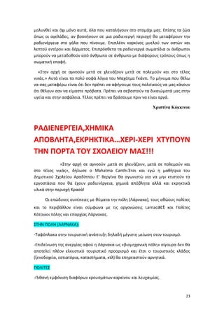 23
μολυνθεί και όχι μόνο αυτά, όλα που καταλήγουν στο στομάχι μας. Επίσης τα ζώα
όπως οι αγελάδες, αν βοσκήσουν σε μια ραδιενεργή περιοχή θα μεταφέρουν την
ραδιενέργεια στο γάλα που πίνουμε. Επιπλέον καρκίνος μυελού των οστών και
λεπτού εντέρου και δέρματος. Επιπρόσθετα τα ραδιενεργά σωματίδια οι άνθρωποι
μπορούν να μεταδοθούν από άνθρωπο σε άνθρωπο με διάφορους τρόπους όπως η
σωματική επαφή.
«Στην αρχή σε αγνοούν μετά σε χλευάζουν μετά σε πολεμούν και στο τέλος
νικάς.» Αυτά είναι τα πολύ σοφά λόγια του Μαχάτμα Γκάντι. Το μήνυμα που θέλω
να σας μεταφέρω είναι ότι δεν πρέπει να αφήνουμε τους πολιτικούς να μας κάνουν
ότι θέλουν σαν να είμαστε πρόβατα. Πρέπει να σεβαστούν τα δικαιώματά μας στην
υγεία και στην ασφάλεια. Τέλος πρέπει να δράσουμε πριν να είναι αργά.
Χριστίνα Κόκκινου
ΡΑΔΙΕΝΕΡΓΕΙΑ,ΧΗΜΙΚΑ
ΑΠΟΒΛΗΤΑ,ΕΚΡΗΚΤΙΚΑ…ΧΕΡΙ-ΧΕΡΙ ΧΤΥΠΟΥΝ
ΤΗΝ ΠΟΡΤΑ ΤΟΥ ΣΧΟΛΕΙΟΥ ΜΑΣ!!!
«Στην αρχή σε αγνοούν ,μετά σε χλευάζουν, μετά σε πολεμούν και
στο τέλος νικάς», δήλωσε ο Mahatma Canthi.Έτσι και εγώ η μαθήτρια του
Δημοτικού Σχολείου Αραδίππου Ε’ Βεργίνα θα αγωνιστώ για να μην κτιστούν τα
εργοστάσια που θα έχουν ραδιενέργεια, χημικά απόβλητα αλλά και εκρηκτικά
υλικά στην περιοχή Κρασά!
Οι επώδυνες συνέπειες με θύματα την πόλη (Λάρνακα), τους αθώους πολίτες
και το περιβάλλον είναι σύμφωνα με τις οργανώσεις Larnacact και Πολίτες
Κάτοικοι πόλης και επαρχίας Λάρνακας.
ΣΤΗΝ ΠΟΛΗ (ΛΑΡΝΑΚΑ):
-Ταφόπλακα στην τουριστική ανάπτυξη δηλαδή μέγιστη μείωση στον τουρισμό.
-Επιδείνωση της ανεργίας αφού η Λάρνακα ως «βιομηχανική πόλη» σίγουρα δεν θα
αποτελεί πλέον ελκυστικό τουριστικό προορισμό και έτσι ο τουριστικός κλάδος
(ξενοδοχεία, εστιατόρια, καταστήματα, κτλ) θα επηρεαστούν αρνητικά.
ΠΟΛΙΤΕΣ
-Πιθανή εμφάνιση διαφόρων κρουσμάτων καρκίνου και λευχαιμίας.
 
