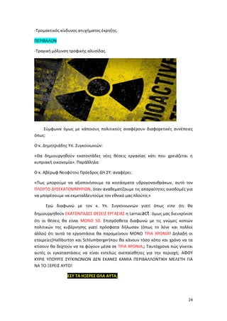24
-Τρομακτικός κίνδυνος ατυχήματος έκρηξης.
ΠΕΡΙΒΑΛΟΝ
-Τραγική μόλυνση τροφικής αλυσίδας.
Σύμφωνα όμως με κάποιους πολιτικούς αναφέρουν διαφορετικές συνέπειες
όπως:
Ο κ. Δημητριάδης Υπ. Συγκοινωνιών:
«Θα δημιουργηθούν εκατοντάδες νέες θέσεις εργασίας κάτι που χρειάζεται η
κυπριακή οικονομία». Παράλληλα
Ο κ. Αβέρωφ Νεοφύτου Πρόεδρος ΔΗ.ΣΥ. αναφέρει:
«Πως μπορούμε να αξιοποιήσουμε τα κοιτάσματα υδρογονανθράκων, αυτό τον
ΠΛΟΥΤΟ ΔΥΣΕΚΑΤΟΜΜΥΡΙΩΝ, όταν αναθεματίζουμε τις απαραίτητες οικοδομές για
να μπορέσουμε να εκμεταλλευτούμε τον εθνικό μας πλούτο;»
Εγώ διαφωνώ με τον κ. Υπ. Συγκοινωνιών γιατί όπως είπε ότι θα
δημιουργηθούν ΕΚΑΤΟΝΤΑΔΕΣ ΘΕΣΕΙΣ ΕΡΓΑΣΙΑΣ η Larnacact όμως μας διευκρίνισε
ότι οι θέσεις θα είναι ΜΟΝΟ 50. Επιπρόσθετα διαφωνώ με τις γνώμες κοπιών
πολιτικών της κυβέρνησης γιατί πρόσφατα δήλωσαν (όπως το λένε και πολλοί
άλλοι) ότι αυτά τα εργοστάσια θα παραμείνουν ΜΟΝΟ ΤΡΙΑ ΧΡΟΝΙΑ! Δηλαδή οι
εταιρείες(Halliburton και Schlumberger)που θα κάνουν τόσο κόπο και χρόνο να τα
κτίσουν θα δεχτούν να τα φύγουν μέσα σε ΤΡΙΑ ΧΡΟΝΙΑ;; Ταυτόχρονα πώς γίνεται
αυτές οι εγκαταστάσεις να είναι εντελώς ανεπαίσθητες για την περιοχή; ΑΦΟΥ
ΚΥΡΙΕ ΥΠΟΥΡΓΕ ΣΥΓΚΙΝΩΝΙΩΝ ΔΕΝ ΕΚΑΝΕΣ ΚΑΜΙΑ ΠΕΡΙΒΑΛΛΟΝΤΙΚΗ ΜΕΛΕΤΗ ΓΙΑ
ΝΑ ΤΟ ΞΕΡΕΙΣ ΑΥΤΟ!
ΕΣΥ ΤΑ ΗΞΕΡΕΣ ΟΛΑ ΑΥΤΑ;
 