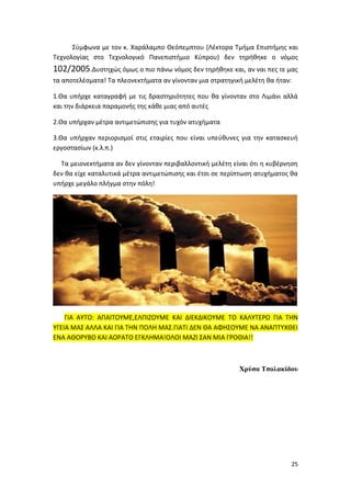 25
Σύμφωνα με τον κ. Χαράλαμπο Θεόπεμπτου (Λέκτορα Τμήμα Επιστήμης και
Τεχνολογίας στο Τεχνολογικό Πανεπιστήμιο Κύπρου) δεν τηρήθηκε ο νόμος
102/2005.Δυστηχώς όμως ο πιο πάνω νόμος δεν τηρήθηκε και, αν ναι πες τε μας
τα αποτελέσματα! Τα πλεονεκτήματα αν γίνονταν μια στρατηγική μελέτη θα ήταν:
1.Θα υπήρχε καταγραφή με τις δραστηριότητες που θα γίνονταν στο Λιμάνι αλλά
και την διάρκεια παραμονής της κάθε μιας από αυτές
2.Θα υπήρχαν μέτρα αντιμετώπισης για τυχόν ατυχήματα
3.Θα υπήρχαν περιορισμοί στις εταιρίες που είναι υπεύθυνες για την κατασκευή
εργοστασίων (κ.λ.π.)
Τα μειονεκτήματα αν δεν γίνονταν περιβαλλοντική μελέτη είναι ότι η κυβέρνηση
δεν θα είχε καταλυτικά μέτρα αντιμετώπισης και έτσι σε περίπτωση ατυχήματος θα
υπήρχε μεγάλο πλήγμα στην πόλη!
ΓΙΑ ΑΥΤΟ: ΑΠΑΙΤΟΥΜΕ,ΕΛΠΙΖΟΥΜΕ ΚΑΙ ΔΙΕΚΔΙΚΟΥΜΕ ΤΟ ΚΑΛΥΤΕΡΟ ΓΙΑ ΤΗΝ
ΥΓΕΙΑ ΜΑΣ ΑΛΛΑ ΚΑΙ ΓΙΑ ΤΗΝ ΠΟΛΗ ΜΑΣ.ΓΙΑΤΙ ΔΕΝ ΘΑ ΑΦΗΣΟΥΜΕ ΝΑ ΑΝΑΠΤΥΧΘΕΙ
ΕΝΑ ΑΘΟΡΥΒΟ ΚΑΙ ΑΟΡΑΤΟ ΕΓΚΛΗΜΑ!ΟΛΟΙ ΜΑΖΙ ΣΑΝ ΜΙΑ ΓΡΟΘΙΑ!!
Χρύσα Τσολακίδου
 