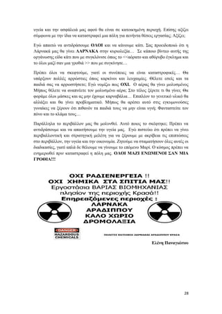 28
υγεία και την ασφάλειά μας αφού θα είναι σε κατοικημένη περιοχή. Επίσης αξίζει
σύμφωνα με την ίδια να καταστραφεί μια πόλη για πενήντα θέσεις εργασίας; Αξίζει;
Εγώ απαιτώ να αντιδράσουμε ΟΛΟΙ και να κάνουμε κάτι. Σας προειδοποιώ ότι η
Λάρνακά μας θα γίνει ΛΑΡΝΑΚΑ στην κυριολεξία… Σε κάποιο βίντεο αυτής της
οργάνωσης είδα κάτι που με συγκλόνισε όπως το <<αόρατο και αθόρυβο έγκλημα και
το όλοι μαζί σαν μια γροθιά >> που με συγκίνησε…
Πρέπει όλοι να σκεφτούμε, γιατί οι συνέπειες υα είναι καταστροφικές… Θα
υπάρξουν πολλές αρρώστιες όπως καρκίνοι και λευχαιμίες. Θέλετε εσείς και τα
παιδιά σας να αρρωστήσετε; Εγώ νομίζω πως ΟΧΙ. Ο αέρας θα γίνει μολυσμένος
Μήπως θέλετε να αναπνέετε τον μολυσμένο αέρα; Στο τέλος ξέρετε τι θα γίνει; Θα
φοράμε όλοι μάσκες και ας μην έχουμε καρναβάλια… Επιπλέον το γενετικό υλικό θα
αλλάξει και θα γίνει προβληματικό. Μήπως θα αρέσει αυτό στις εγκυμονούσες
γυναίκες να ξέρουν ότι πιθανόν τα παιδιά τους να μην είναι υγιή; Φανταστείτε τον
πόνο και το κλάμα τους…
Παράλληλα το περιβάλλον μας θα μολυνθεί. Αυτό ποιος το σκέφτηκε; Πρέπει να
αντιδράσουμε και να απαιτήσουμε την υγεία μας. Εγώ πιστεύω ότι πρέπει να γίνει
περιβαλλοντική και στρατηγική μελέτη για να ξέρουμε με ακρίβεια τις επιπτώσεις
στο περιβάλλον, την υγεία και την οικονομία. Ζητούμε να σταματήσουν όλες αυτές οι
διαδικασίες, γιατί απλά δε θέλουμε να γίνουμε το επόμενο Μαρί. Ο κόσμος πρέπει να
ενημερωθεί πριν καταστραφεί η πόλη μας. ΟΛΟΙ ΜΑΖΙ ΕΝΩΜΕΝΟΙ ΣΑΝ ΜΙΑ
ΓΡΟΘΙΑ!!!
Ελένη Παναγιώτου
 