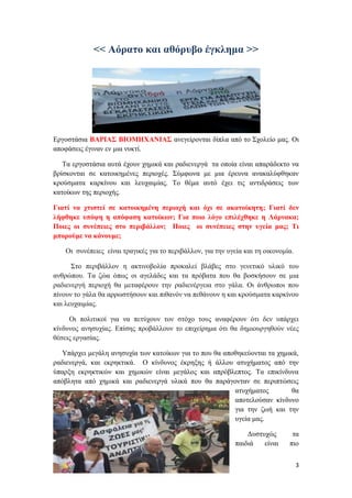 3
<< Αόρατο και αθόρυβο έγκλημα >>
Εργοστάσια ΒΑΡΙΑΣ ΒΙΟΜΗΧΑΝΙΑΣ ανεγείρονται δίπλα από το Σχολείο μας. Οι
αποφάσεις έγιναν εν μια νυκτί.
Τα εργοστάσια αυτά έχουν χημικά και ραδιενεργά τα οποία είναι απαράδεκτο να
βρίσκονται σε κατοικημένες περιοχές. Σύμφωνα με μια έρευνα ανακαλύφθηκαν
κρούσματα καρκίνου και λευχαιμίας. Το θέμα αυτό έχει τις αντιδράσεις των
κατοίκων της περιοχής.
Γιατί να χτιστεί σε κατοικημένη περιοχή και όχι σε ακατοίκητη; Γιατί δεν
λήφθηκε υπόψη η απόφαση κατοίκων; Για ποιο λόγο επιλέχθηκε η Λάρνακα;
Ποιες οι συνέπειες στο περιβάλλον; Ποιες οι συνέπειες στην υγεία μας; Τι
μπορούμε να κάνουμε;
Οι συνέπειες είναι τραγικές για το περιβάλλον, για την υγεία και τη οικονομία.
Στο περιβάλλον η ακτινοβολία προκαλεί βλάβες στο γενετικό υλικό του
ανθρώπου. Τα ζώα όπως οι αγελάδες και τα πρόβατα που θα βοσκήσουν σε μια
ραδιενεργή περιοχή θα μεταφέρουν την ραδιενέργεια στο γάλα. Οι άνθρωποι που
πίνουν το γάλα θα αρρωστήσουν και πιθανόν να πεθάνουν η και κρούσματα καρκίνου
και λευχαιμίας.
Οι πολιτικοί για να πετύχουν τον στόχο τους αναφέρουν ότι δεν υπάρχει
κίνδυνος ανησυχίας. Επίσης προβάλλουν το επιχείρημα ότι θα δημιουργηθούν νέες
θέσεις εργασίας.
Υπάρχει μεγάλη ανησυχία των κατοίκων για το που θα αποθηκεύονται τα χημικά,
ραδιενεργά, και εκρηκτικά. Ο κίνδυνος έκρηξης ή άλλου ατυχήματος από την
ύπαρξη εκρηκτικών και χημικών είναι μεγάλος και απρόβλεπτος. Τα επικίνδυνα
απόβλητα από χημικά και ραδιενεργά υλικά που θα παράγονταν σε περιπτώσεις
ατυχήματος θα
αποτελούσαν κίνδυνο
για την ζωή και την
υγεία μας.
Δυστυχώς τα
παιδιά είναι πιο
 