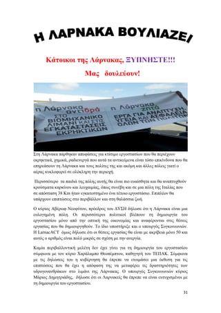 31
Κάτοικοι της Λάρνακας, ΞΥΠΝΗΣΤΕ!!!
Μας δουλεύουν!
Στη Λάρνακα πάρθηκαν αποφάσεις για κτίσιμο εργοστασίων που θα περιέχουν
εκρηκτικά, χημικά, ραδιενεργά που αυτά τα αντικείμενα είναι τόσο επικίνδυνα που θα
επηρεάσουν τη Λάρνακα και τους πολίτες της και ακόμη και άλλες πόλεις γιατί ο
αέρας κυκλοφορεί σε ολόκληρη την περιοχή.
Περισσότερο τα παιδιά της πόλης αυτής θα είναι πιο ευαίσθητα και θα αναπτυχθούν
κρούσματα καρκίνου και λευχαιμίας, όπως συνέβη και σε μια πόλη της Ιταλίας που
σε απόσταση 38 Km ήταν εγκατεστημένο ένα τέτοιο εργοστάσιο. Επιπλέον θα
υπάρχουν επιπτώσεις στο περιβάλλον και στη θαλάσσια ζωή.
Ο κύριος Αβέρωφ Νεοφύτου, πρόεδρος του ΔΥΣΗ δήλωσε ότι η Λάρνακα είναι μια
ευλογημένη πόλη. Οι περισσότεροι πολιτικοί βλέπουν τη δημιουργία του
εργοστασίου μόνο από την οπτική της οικονομίας και αναφέρονται στις θέσεις
εργασίας που θα δημιουργηθούν. Το ίδιο υποστήριξε και ο υπουργός Συγκοινωνιών.
Η LarnacACT όμως δήλωσε ότι οι θέσεις εργασίας θα είναι με ακρίβεια μόνο 50 και
αυτός ο αριθμός είναι πολύ μικρός σε σχέση με την ανεργία.
Καμία περιβαλλοντική μελέτη δεν έχει γίνει για τη δημιουργία του εργοστασίου
σύμφωνα με τον κύριο Χαράλαμπο Θεοπέμπτου, καθηγητή του ΤΕΠΑΚ. Σύμφωνα
με τις δηλώσεις του η κυβέρνηση θα έπρεπε να ετοιμάσει μια έκθεση για τις
επιπτώσεις που θα έχει η απόφαση της να μεταφέρει τις δραστηριότητες των
υδρογονανθράκων στο λιμάνι της Λάρνακας. Ο υπουργός Συγκοινωνιών κύριος
Μάριος Δημητριάδης, δήλωσε ότι οι Λαρνακείς θα έπρεπε να είναι ευτυχισμένοι με
τη δημιουργία του εργοστασίου.
 