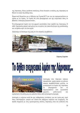 33
της Λάρνακας. Ποιος ψεύδεται επιτέλους; Είναι δυνατόν οι πολίτες της Λάρνακας να
θέλουν το κακό της πόλης τους;
Σημαντική θεωρείται και η δήλωση της LarnacACT και για την πραγματικότητα σε
σχέση με το λιμάνι. Το λιμάνι θα γίνει βιομηχανικό και όχι ενεργειακό όπως το
βάπτισε ο υπουργός Συγκοινωνιών.
Ένα βιομηχανικό λιμάνι και ένα χημικό εργοστάσιο στην καρδιά της Λάρνακας, Ο
κάθε Λαρνακέας μπορεί από μόνος του να κρίνει την επικινδυνότητα της κατάστασης
και να δράσει πριν να είναι αργά.
Απαιτούμε το δικαίωμα της ζωής σε ένα ασφαλές περιβάλλον.
Σέργιος Σεργίου
Δυστυχώς στη Λάρνακα κάποιοι
αποφάσισαν, χωρίς πρώτα να κάνουν
κάποια περιβαλλοντική μελέτη, να
μετατρέψουν το λιμάνι της Λάρνακας
σε βιομηχανικό και να
δημιουργήσουν έτσι εργοστάσια
χημικών, ραδιενεργών και
εκρηκτικών στη πόλη μας και μάλιστα δίπλα από κατοικημένη περιοχή.
Δυστυχώς η ενέργεια αυτή θα έχει σοβαρότατες συνέπειες για την υγεία μας, γιατί
όπως υποστηρίζουν γιατροί και ειδικοί θα υπάρξουν καρκίνοι και λευχαιμίες. Τα
παιδιά σύμφωνα με τους οργανωμένους πολίτες Λάρνακας είναι πιο ευάλωτα στη
 