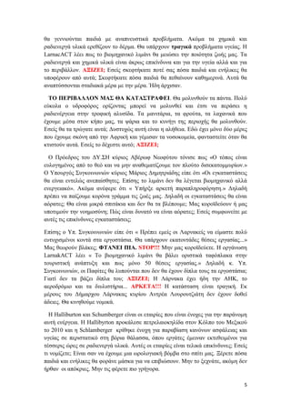 5
θα γεννιούνται παιδιά με αναπνευστικά προβλήματα. Ακόμα τα χημικά και
ραδιενεργά υλικά ερεθίζουν το δέρμα. Θα υπάρχουν τραγικά προβλήματα υγείας. Η
LarnacACT λέει πως το βιομηχανικό λιμάνι θα μειώσει την ποιότητα ζωής μας. Τα
ραδιενεργά και χημικά υλικά είναι άκρως επικίνδυνα και για την υγεία αλλά και για
το περιβάλλον. ΑΞΙΖΕΙ; Εσείς σκεφτήκατε ποτέ σας πόσα παιδιά και ενήλικες θα
υποφέρουν από αυτά; Σκεφτήκατε πόσα παιδιά θα πεθαίνουν καθημερινά. Αυτά θα
αναπτύσσονται σταδιακά μέρα με την μέρα. Ήδη άρχισαν.
ΤΟ ΠΕΡΙΒΑΛΛΟΝ ΜΑΣ ΘΑ ΚΑΤΑΣΤΡΑΦΕΙ. Θα μολυνθούν τα πάντα. Πολύ
εύκολα ο υδροφόρος ορίζοντας μπορεί να μολυνθεί και έτσι να περάσει η
ραδιενέργεια στην τροφική αλυσίδα. Τα μανιτάρια, τα φρούτα, τα λαχανικά που
έχουμε μέσα στον κήπο μας, τα ψάρια και το κυνήγι της περιοχής θα μολυνθούν.
Εσείς θα τα τρώγατε αυτά; Δυστυχώς αυτή είναι η αλήθεια. Εδώ έχει μόνο δύο μέρες
που έχουμε σκόνη από την Αφρική και γέμισαν τα νοσοκομεία, φανταστείτε όταν θα
κτιστούν αυτά. Εσείς το δέχεστε αυτό; ΑΞΙΖΕΙ;
Ο Πρόεδρος του ΔΥ.ΣΗ κύριος Αβέρωφ Νεοφύτου τόνισε πως «Ο τόπος είναι
ευλογημένος από το θεό και να μην αναθεματίζουμε τον πλούτο δισεκατομμυρίων.»
Ο Υπουργός Συγκοινωνιών κύριος Μάριος Δημητριάδης είπε ότι «Οι εγκαταστάσεις
θα είναι εντελώς ανεπαίσθητες. Επίσης το λιμάνι δεν θα λέγεται βιομηχανικό αλλά
ενεργειακό». Ακόμα ανέφερε ότι « Υπήρξε αρκετή παραπληροφόρηση.» Δηλαδή
πρέπει να παίζουμε κορόνα γράμμα τις ζωές μας. Δηλαδή οι εγκαταστάσεις θα είναι
αόρατες; Θα είναι μικρά σπιτάκια και δεν θα τα βλέπουμε; Μας κοροϊδεύουν ή μας
υποτιμούν την νοημοσύνη; Πώς είναι δυνατό να είναι αόρατες; Εσείς συμφωνείτε με
αυτές τις επικίνδυνες εγκαταστάσεις;
Επίσης ο Υπ. Συγκοινωνιών είπε ότι « Πρέπει εμείς οι Λαρνακείς να είμαστε πολύ
ευτυχισμένοι κοντά στα εργοστάσια. Θα υπάρχουν εκατοντάδες θέσεις εργασίας...»
Μας θεωρούν βλάκες; ΦΤΑΝΕΙ ΠΙΑ. STOP!!! Mην μας κοροϊδεύετε. Η οργάνωση
LarnakACT λέει « Το βιομηχανικό λιμάνι θα βάλει οριστικά ταφόπλακα στην
τουριστική ανάπτυξη και πως μόνο 50 θέσεις εργασίας.» Δηλαδή κ. Υπ.
Συγκοινωνιών, οι Παφίτες θα λυπούνται που δεν θα έχουν δίπλα τους τα εργοστάσια;
Γιατί δεν τα βάζει δίπλα του; ΑΞΙΖΕΙ; Η Λάρνακα έχει ήδη την ΑΗΚ, το
αεροδρόμιο και τα διυλιστήρια... ΑΡΚΕΤΑ!!! Η κατάσταση είναι τραγική. Εκ
μέρους του Δήμαρχου Λάρνακας κυρίου Αντρέα Λουρουτζιάτη δεν έχουν δοθεί
άδειες. Θα κινηθούμε νομικά.
Η Halliburton και Schumberger είναι οι εταιρίες που είναι ένοχες για την παράνομη
αυτή ενέργεια. Η Hallibyrton προκάλεσε πετρελαιοκηλίδα στον Κόλπο του Μεξικού
το 2010 και η Schlamberger κρίθηκε ένοχη για παραβίαση κανόνων ασφάλειας και
υγείας σε περιστατικό στη βόρια θάλασσα, όπου εργάτες έμειναν εκτεθειμένοι για
τέσσερις ώρες σε ραδιενεργά υλικά. Αυτές οι εταιρίες είναι τελικά επικίνδυνες; Εσείς
τι νομίζετε; Είναι σαν να έχουμε μια ωρολογιακή βόμβα στο σπίτι μας. Ξέρετε πόσα
παιδιά και ενήλικες θα φοράνε μάσκα για να επιβιώσουν. Μην το ξεχνάτε, ακόμη δεν
ήρθαν οι απόκριες. Μην τις φέρετε πιο γρήγορα.
 