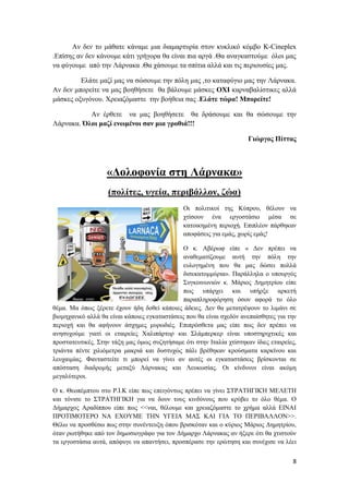 8
Αν δεν το μάθατε κάναμε μια διαμαρτυρία στον κυκλικό κόμβο K-Cineplex
.Επίσης αν δεν κάνουμε κάτι γρήγορα θα είναι πια αργά .Θα αναγκαστούμε όλοι μας
να φύγουμε από την Λάρνακα .Θα χάσουμε τα σπίτια αλλά και τις περιουσίες μας.
Ελάτε μαζί μας να σώσουμε την πόλη μας ,το καταφύγιο μας την Λάρνακα.
Αν δεν μπορείτε να μας βοηθήσετε θα βάλουμε μάσκες ΟΧΙ καρναβαλίστικες αλλά
μάσκες οξυγόνου. Χρειαζόμαστε την βοήθεια σας .Ελάτε τώρα! Μπορείτε!
Αν έρθετε να μας βοηθήσετε θα δράσουμε και θα σώσουμε την
Λάρνακα. Όλοι μαζί ενωμένοι σαν μια γροθιά!!!
Γιώργος Πίττας
«Δολοφονία στη Λάρνακα»
(πολίτες, υγεία, περιβάλλον, ζώα)
Οι πολιτικοί της Κύπρου, θέλουν να
χτίσουν ένα εργοστάσιο μέσα σε
κατοικημένη περιοχή. Επιπλέον πάρθηκαν
αποφάσεις για εμάς, χωρίς εμάς!
Ο κ. Αβέρωφ είπε « Δεν πρέπει να
αναθεματίζουμε αυτή την πόλη την
ευλογημένη που θα μας δώσει πολλά
δισεκατομμύρια». Παράλληλα ο υπουργός
Συγκοινωνιών κ. Μάριος Δημητρίου είπε
πως υπάρχει και υπήρξε αρκετή
παραπληροφόρηση όσον αφορά το όλο
θέμα. Μα όπως ξέρετε έχουν ήδη δοθεί κάποιες άδειες. Δεν θα μετατρέψουν το λιμάνι σε
βιομηχανικό αλλά θα είναι κάποιες εγκαταστάσεις που θα είναι σχεδόν ανεπαίσθητες για την
περιοχή και θα αφήνουν άσχημες μυρωδιές. Επιπρόσθετα μας είπε πως δεν πρέπει να
ανησυχούμε γιατί οι εταιρείες Χαλιπάρτορ και Σλάμπερκερ είναι υποστηριχτικές και
προστατευτικές. Στην τάξη μας όμως συζητήσαμε ότι στην Ιταλία χτίστηκαν ίδιες εταιρείες,
τριάντα πέντε χιλιόμετρα μακριά και δυστυχώς πάλι βρέθηκαν κρούσματα καρκίνου και
λευχαιμίας. Φανταστείτε τι μπορεί να γίνει αν αυτές οι εγκαταστάσεις βρίσκονται σε
απόσταση διαδρομής μεταξύ Λάρνακας και Λευκωσίας. Οι κίνδυνοι είναι ακόμη
μεγαλύτεροι.
Ο κ. Θεοπέμπτου στο Ρ.Ι.Κ είπε πως επειγόντως πρέπει να γίνει ΣΤΡΑΤΗΓΙΚΉ ΜΕΛΕΤΗ
και τόνισε το ΣΤΡΑΤΗΓΙΚΗ για να δουν τους κινδύνους που κρύβει το όλο θέμα. Ο
Δήμαρχος Αραδίππου είπε πως <<ναι, θέλουμε και χρειαζόμαστε το χρήμα αλλά ΕΙΝΑΙ
ΠΡΟΤΙΜΟΤΕΡΟ ΝΑ ΕΧΟΥΜΕ ΤΗΝ ΥΓΕΙΑ ΜΑΣ ΚΑΙ ΓΙΑ ΤΟ ΠΕΡΙΒΑΛΛΟΝ>>.
Θέλω να προσθέσω πως στην συνέντευξη όπου βρισκόταν και ο κύριος Μάριος Δημητρίου,
όταν ρωτήθηκε από τον δημοσιογράφο για τον Δήμαρχο Λάρνακας αν ήξερε ότι θα χτιστούν
τα εργοστάσια αυτά, απόφυγε να απαντήσει, προσπέρασε την ερώτηση και συνέχισε να λέει
 