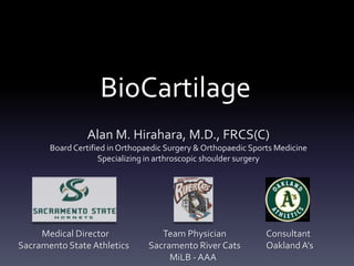 BioCartilage
                Alan M. Hirahara, M.D., FRCS(C)
       Board Certified in Orthopaedic Surgery & Orthopaedic Sports Medicine
                    Specializing in arthroscopic shoulder surgery




     Medical Director               Team Physician              Consultant
Sacramento State Athletics       Sacramento River Cats          Oakland A’s
                                      MiLB - AAA
 