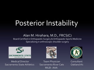 Posterior Instability
                Alan M. Hirahara, M.D., FRCS(C)
       Board Certified in Orthopaedic Surgery & Orthopaedic Sports Medicine
                    Specializing in arthroscopic shoulder surgery




     Medical Director               Team Physician              Consultant
Sacramento State Athletics       Sacramento River Cats          Oakland A’s
                                      MiLB - AAA
 