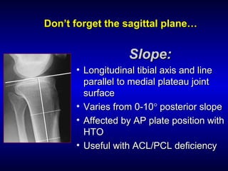 DonDon’t forget the sagittal plane…’t forget the sagittal plane…
Slope:Slope:
• Longitudinal tibial axis and lineLongitudinal tibial axis and line
parallel to medial plateau jointparallel to medial plateau joint
surfacesurface
• Varies from 0-10Varies from 0-10°° posterior slopeposterior slope
• Affected by AP plate position withAffected by AP plate position with
HTOHTO
• Useful with ACL/PCL deficiencyUseful with ACL/PCL deficiency
 