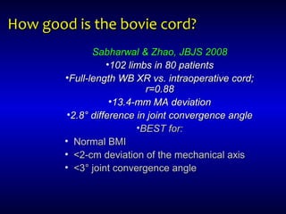 How good is the bovie cord?How good is the bovie cord?
Sabharwal & Zhao, JBJS 2008Sabharwal & Zhao, JBJS 2008
•102 limbs in 80 patients102 limbs in 80 patients
•Full-length WB XR vs. intraoperative cord;Full-length WB XR vs. intraoperative cord;
r=0.88r=0.88
•13.4-mm MA deviation13.4-mm MA deviation
•2.8° difference in joint convergence angle2.8° difference in joint convergence angle
•BEST for:BEST for:
• Normal BMINormal BMI
• <2-cm deviation of the mechanical axis<2-cm deviation of the mechanical axis
• <3° joint convergence angle<3° joint convergence angle
 