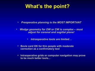 WhatWhat’s the point?’s the point?
• Preoperative planning is the MOST IMPORTANTPreoperative planning is the MOST IMPORTANT
• Wedge geometry for OW or CW is complex – mustWedge geometry for OW or CW is complex – must
adjust for coronal and sagittal plane!adjust for coronal and sagittal plane!
• Intraoperative tools are limited…Intraoperative tools are limited…
• Bovie cord OK for thin people with moderateBovie cord OK for thin people with moderate
correction as a confirmatory toolcorrection as a confirmatory tool
• Intraoperative grids or computer navigation may proveIntraoperative grids or computer navigation may prove
to be much better tools...to be much better tools...
 