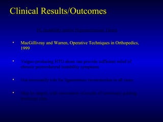 Clinical Results/OutcomesClinical Results/Outcomes
PL Instability and/or Hyperextension ThrustPL Instability and/or Hyperextension Thrust
• MacGillivray and Warren, Operative Techniques in Orthopedics,MacGillivray and Warren, Operative Techniques in Orthopedics,
19991999
• Valgus-producing HTO alone can provide sufficient relief ofValgus-producing HTO alone can provide sufficient relief of
chronic posterolateral instability symptomschronic posterolateral instability symptoms
• Not necessarily role for ligamentous reconstuction in all casesNot necessarily role for ligamentous reconstuction in all cases
• May be staged, with assessment of results of osteotomy guidingMay be staged, with assessment of results of osteotomy guiding
treatment plantreatment plan
 