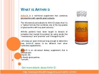 WHAT IS ARTHRI D
Arthri-D is a nutritional supplement that combines
glucosamine with specific plant extracts.

The infomercial and website for Arthri-D states that it is
a "radical formula that combines one of the top grades
of glucosamine with key plant extracts.“

Arthritis patients have been taught to beware of
remedies that market the product by using words like
"revolutionary" and "promise" and "changed my life".

Let's keep an open mind just long enough to determine
how Arthri-D claims to be different from other
nutritional supplements.

Arthri-D is an all-natural dietary supplement that is
fortified with:
Vitamin D3,
N-Acetyl-glucosamine,
Turmeric.



 Get more details about Arthri-D
  http://www.jointhealthmagazine.com/arthri-d.html
 
