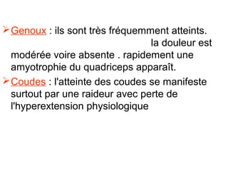  Genoux : ils sont très fréquemment atteints.
                                 la douleur est
  modérée voire absente . rapidement une
  amyotrophie du quadriceps apparaît.
 Coudes : l'atteinte des coudes se manifeste
  surtout par une raideur avec perte de
  l'hyperextension physiologique
 