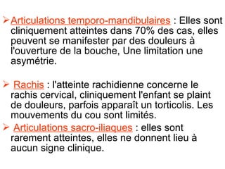  Articulations temporo-mandibulaires : Elles sont
  cliniquement atteintes dans 70% des cas, elles
  peuvent se manifester par des douleurs à
  l'ouverture de la bouche, Une limitation une
  asymétrie.

 Rachis : l'atteinte rachidienne concerne le
 rachis cervical, cliniquement l'enfant se plaint
 de douleurs, parfois apparaît un torticolis. Les
 mouvements du cou sont limités.
 Articulations sacro-iliaques : elles sont
 rarement atteintes, elles ne donnent lieu à
 aucun signe clinique.
 