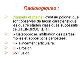 Radiologiques :
   Poignets et mains : c'est au poignet que
    sont observés de façon caractéristique
    les quatre stades classiques successifs
    de STEINBROCKER :
   I- Ostéoporose, infiltration des parties
    molles et appositions périostées.
   II - Pincement articulaire.
   III - Erosion
   IV- Fusion.
 