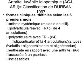 Arthrite Juvénile Idiopathique (ACJ,
    ARJ)= Classification de DURBAN
                   1997
• formes cliniques :définies selon les 6
  premiers mois
  �arthrite systémique (maladie de still).
   �polyarticulaireavec FR+(+ de 4
  articulations)
  �polyarticulaire avec FR - (>4)
      �oligoarticulaire(1à 4 articulations)(2 types
  évolutifs : oligopersistante et oligoétendue)
  �enthésite en rapport avec une arthrite (ERA)
  �associée à un psoriasis
  �inclassables
 