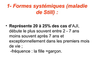 1- Formes systémiques (maladie
           de Still) :

• Représente 20 à 25% des cas d’AJI,
  débute le plus souvent entre 2 - 7 ans
  moins souvent après 7 ans et
  exceptionnellement dans les premiers mois
  de vie ;
  -fréquence : la fille =garçon.
 