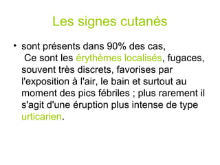 Les signes cutanés
• sont présents dans 90% des cas,
   Ce sont les érythèmes localisés, fugaces,
  souvent très discrets, favorises par
  l'exposition à l'air, le bain et surtout au
  moment des pics fébriles ; plus rarement il
  s'agit d'une éruption plus intense de type
  urticarien.
 