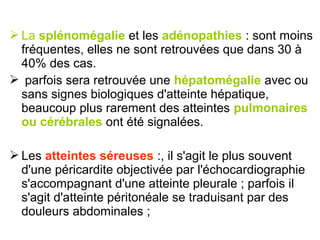  La splénomégalie et les adénopathies : sont moins
  fréquentes, elles ne sont retrouvées que dans 30 à
  40% des cas.
 parfois sera retrouvée une hépatomégalie avec ou
  sans signes biologiques d'atteinte hépatique,
  beaucoup plus rarement des atteintes pulmonaires
  ou cérébrales ont été signalées.

 Les atteintes séreuses :, il s'agit le plus souvent
  d'une péricardite objectivée par l'échocardiographie
  s'accompagnant d'une atteinte pleurale ; parfois il
  s'agit d'atteinte péritonéale se traduisant par des
  douleurs abdominales ;
 