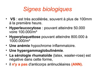 Signes biologiques
• VS : est très accélérée, souvent à plus de 100mm
  à la première heure.
• Hyperleucocytose : pouvant atteindre 50.000
  voire 100.000/m³
• Hyperplaquettose pouvant atteindre 800.000 à
  1000.000/m³
• Une anémie hypochrome inflammatoire.
• Une hypergammaglobulinémie.
• La sérologie rhumatoïde (latex, waaler-rose) est
  négative dans cette forme,
• il n'y a pas d'anticorps antinucléaires (ANN).
 