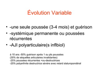 Évolution Variable

• -une seule poussée (3-4 mois) et guérison
• -systémique permanente ou poussées
  récurrentes
• -AJI polyarticulaire(s inflbiol)

 à 10 ans -50% guérison après 1 ou pls poussées
 (30% de séquelles articulaires invalidantes)
 -25% poussées récurrentes +ou-destructrices
 -25% polyarthrite destructrice sévère avec retard staturopondéral
 