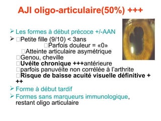 AJI oligo-articulaire(50%) +++

 Les formes à début précoce +/-AAN
 �Petite fille (9/10) < 3ans
              �Parfois douleur = «0»
    �Atteinte articulaire asymétrique
  �Genou, cheville
  �Uvéite chronique +++antérieure
  �parfois panuvéite non corrélée à l’arthrite
  �Risque de baisse acuité visuelle définitive +
  ++
 Forme à début tardif
 Formes sans marqueurs immunologique,
  restant oligo articulaire
 
