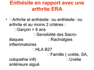 Enthésite en rapport avec une
           arthrite ERA
• �Arthrite et enthésite�ou enthésite�ou
  arthrite et au moins 2 critères :
      �Garçon > 8 ans
                 �Sensibilité des Sacro-
  iliaques              �Rachialgies
  inflammatoires
                �HLA B27
                        �Famille ( uvéite, SA,
  colopathie infl)                  �Uvéite
  antérieure aiguë
 