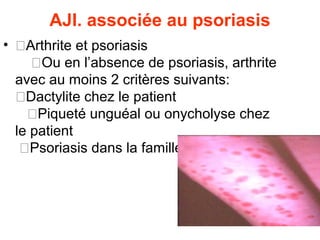 AJI. associée au psoriasis
• �Arthrite et psoriasis
     �Ou en l’absence de psoriasis, arthrite
  avec au moins 2 critères suivants:
  �Dactylite chez le patient
    �Piqueté unguéal ou onycholyse chez
  le patient
   �Psoriasis dans la famille
 