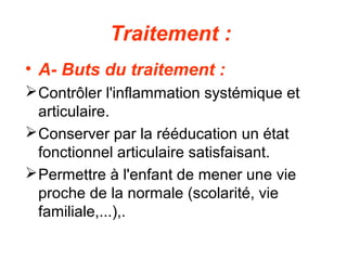 Traitement :
• A- Buts du traitement :
 Contrôler l'inflammation systémique et
  articulaire.
 Conserver par la rééducation un état
  fonctionnel articulaire satisfaisant.
 Permettre à l'enfant de mener une vie
  proche de la normale (scolarité, vie
  familiale,...),.
 